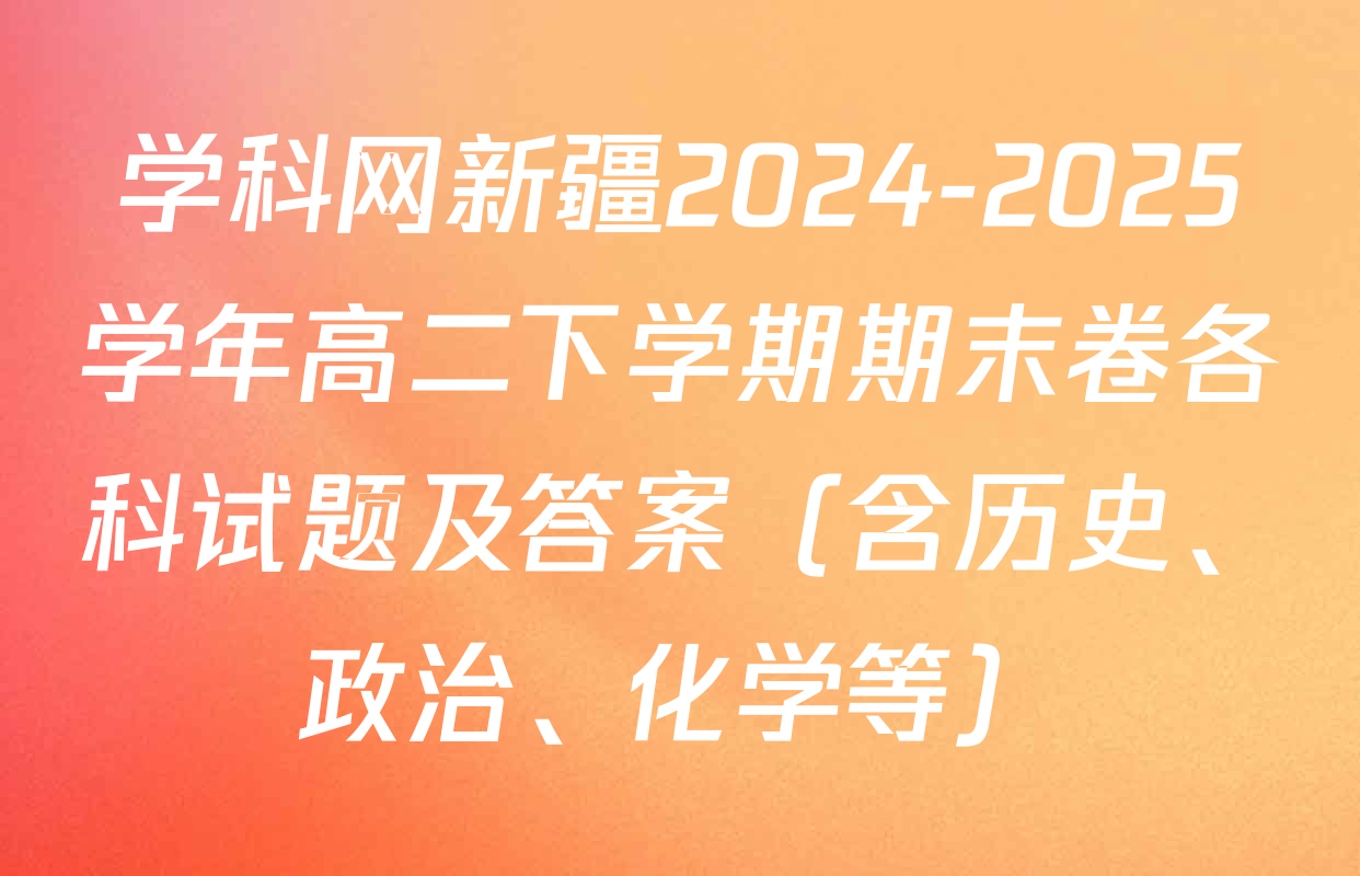 学科网新疆2024-2025学年高二下学期期末卷各科试题及答案（含历史、政治、化学等）