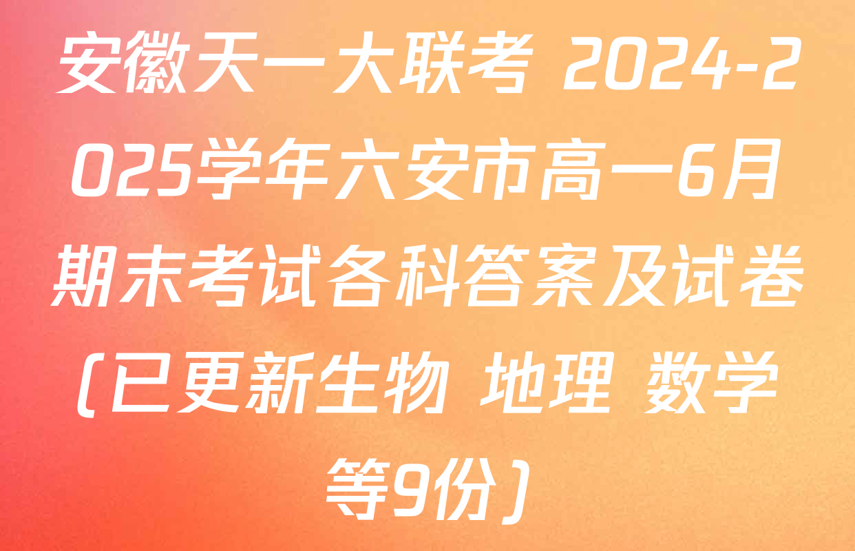 安徽天一大联考 2024-2025学年六安市高一6月期末考试各科答案及试卷(已更新生物 地理 数学等9份)