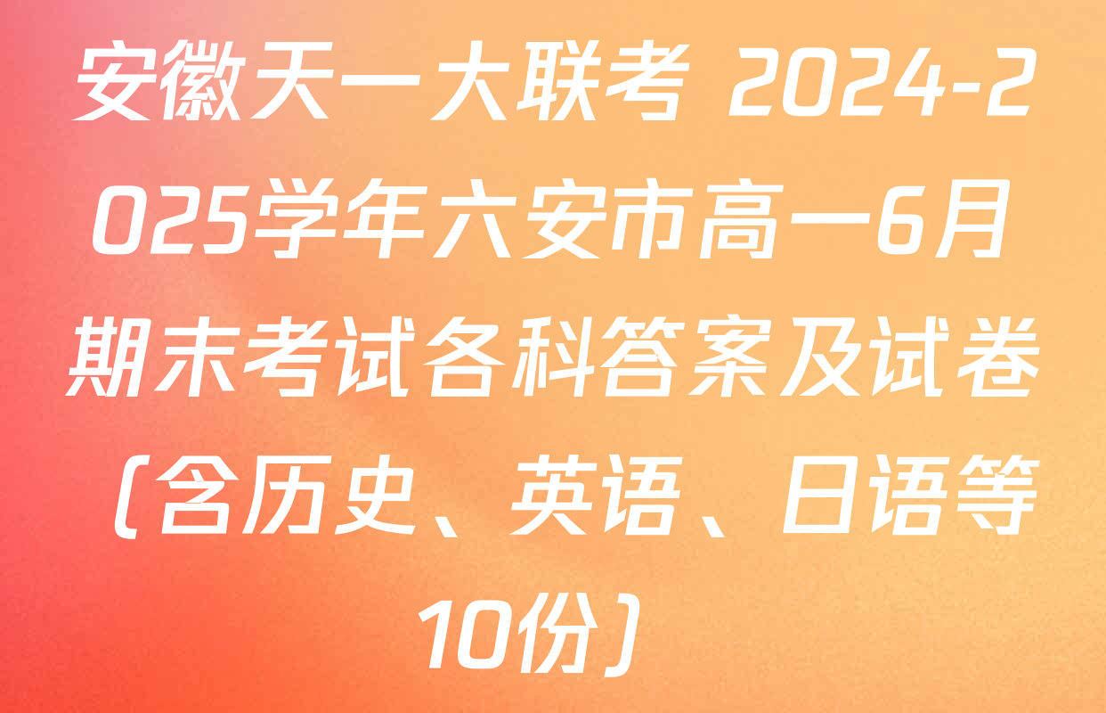 安徽天一大联考 2024-2025学年六安市高一6月期末考试各科答案及试卷（含历史、英语、日语等10份）