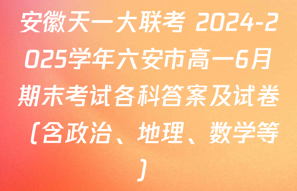 安徽天一大联考 2024-2025学年六安市高一6月期末考试各科答案及试卷（含政治、地理、数学等）