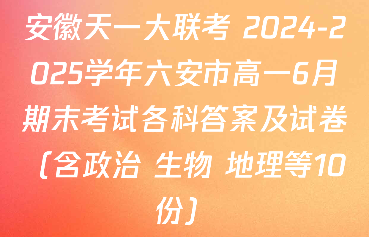 安徽天一大联考 2024-2025学年六安市高一6月期末考试各科答案及试卷（含政治 生物 地理等10份）