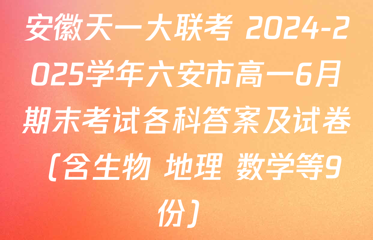 安徽天一大联考 2024-2025学年六安市高一6月期末考试各科答案及试卷（含生物 地理 数学等9份）