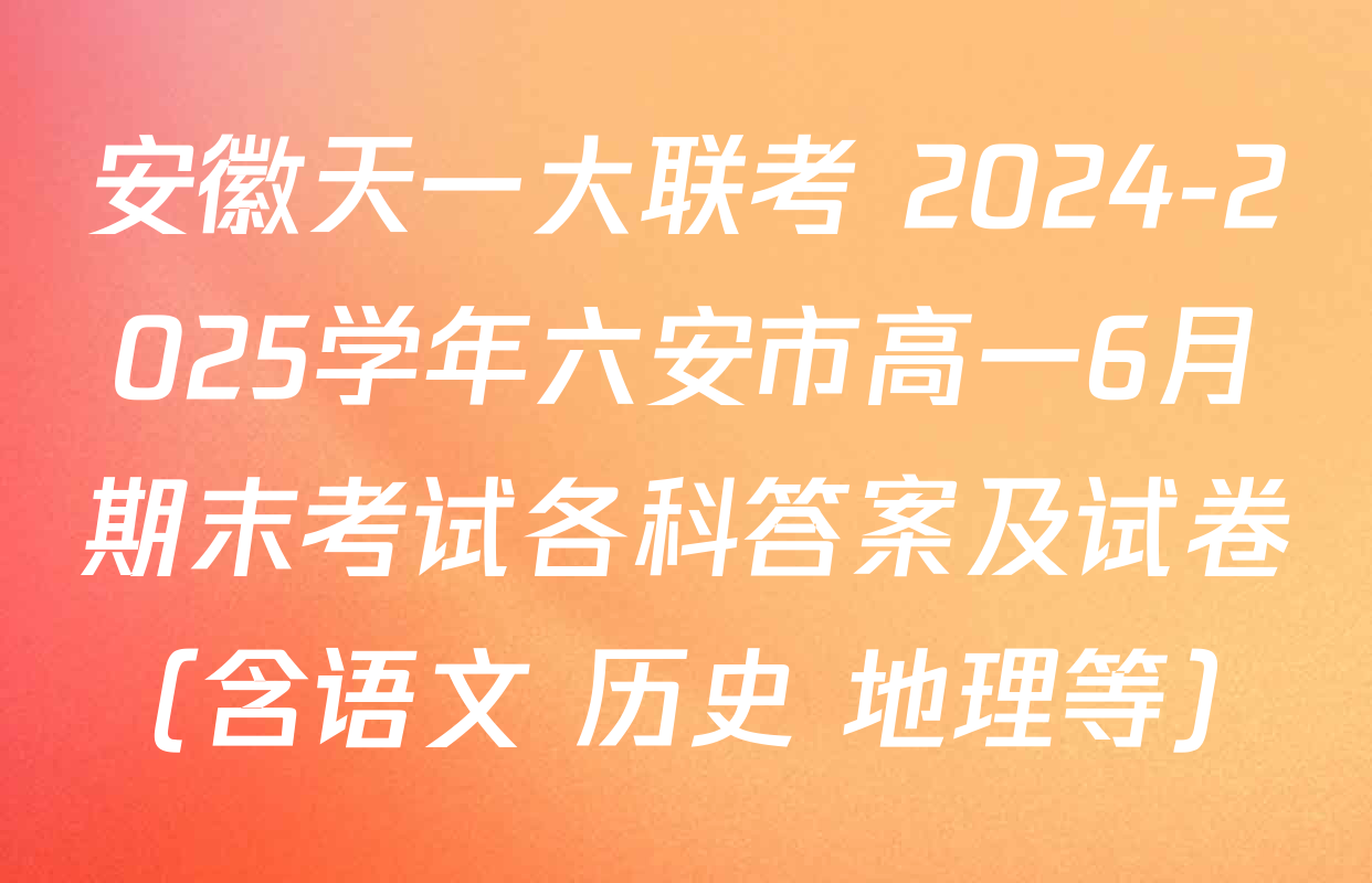 安徽天一大联考 2024-2025学年六安市高一6月期末考试各科答案及试卷（含语文 历史 地理等）