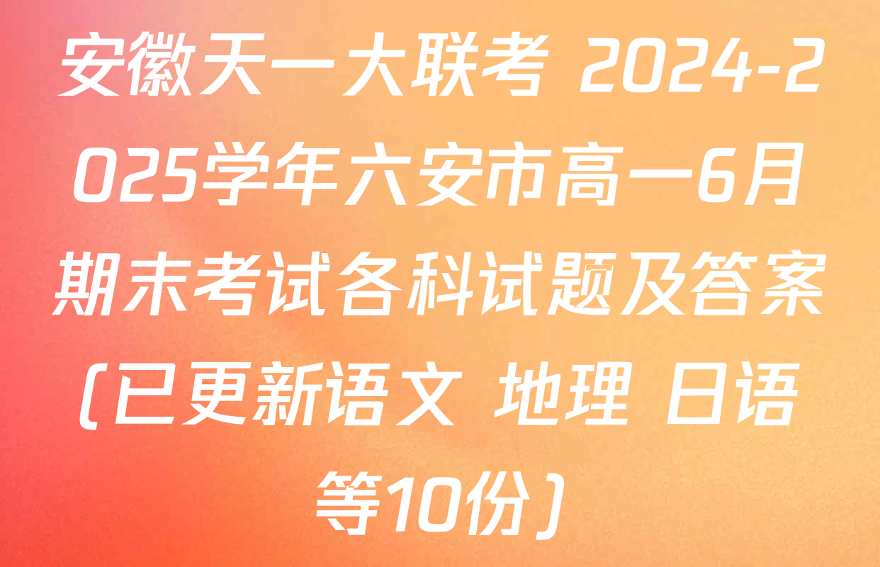 安徽天一大联考 2024-2025学年六安市高一6月期末考试各科试题及答案(已更新语文 地理 日语等10份)