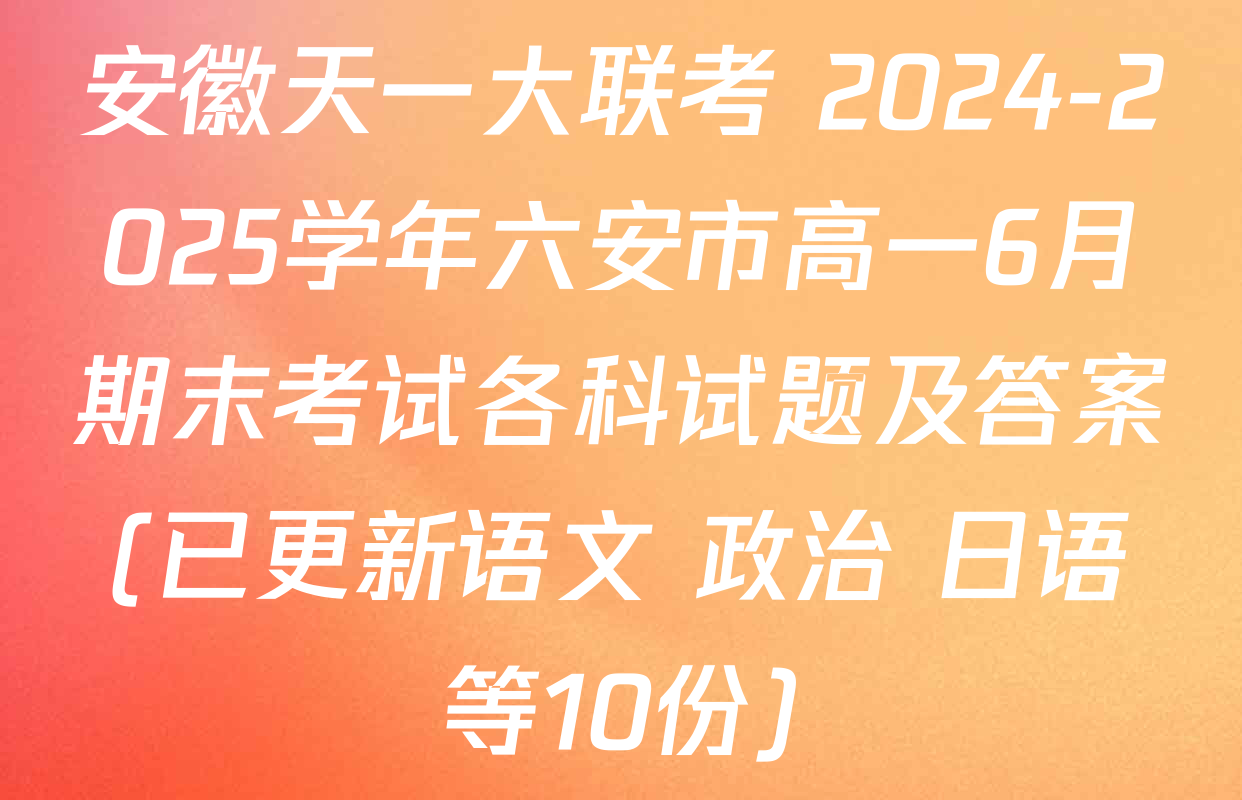 安徽天一大联考 2024-2025学年六安市高一6月期末考试各科试题及答案(已更新语文 政治 日语等10份)