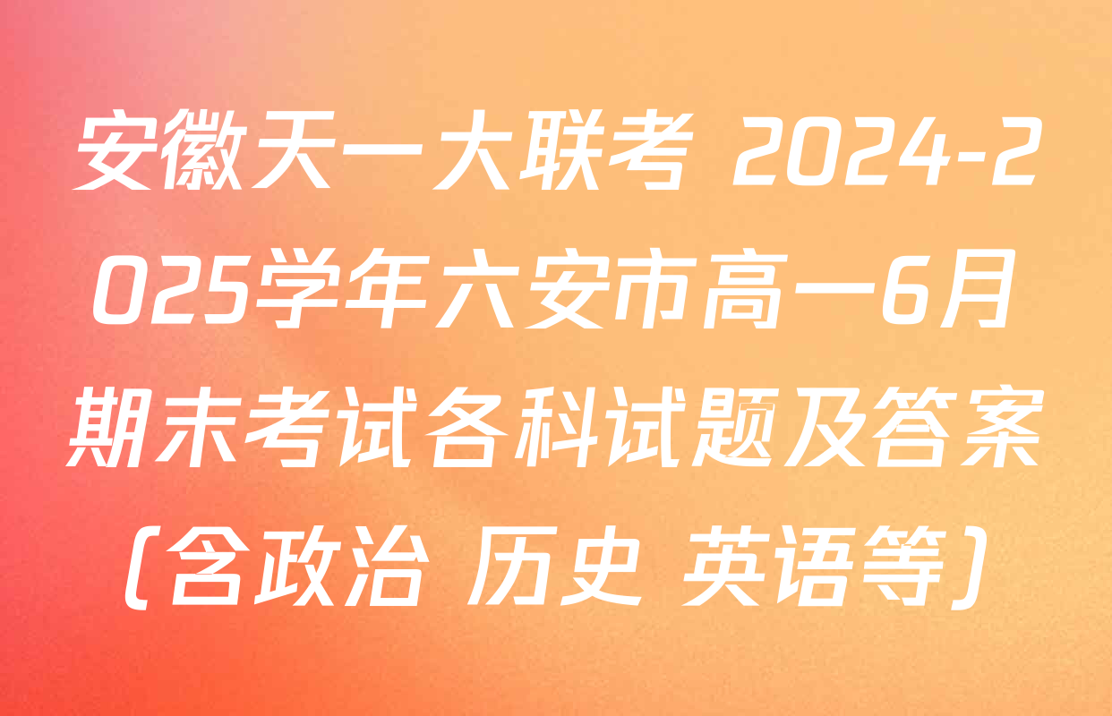 安徽天一大联考 2024-2025学年六安市高一6月期末考试各科试题及答案（含政治 历史 英语等）