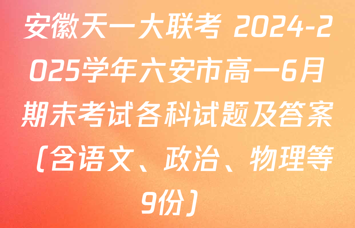 安徽天一大联考 2024-2025学年六安市高一6月期末考试各科试题及答案（含语文、政治、物理等9份）