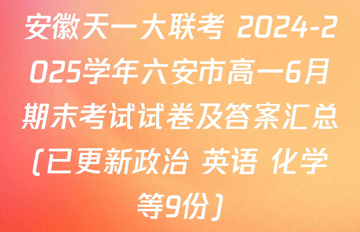 安徽天一大联考 2024-2025学年六安市高一6月期末考试试卷及答案汇总(已更新政治 英语 化学等9份)