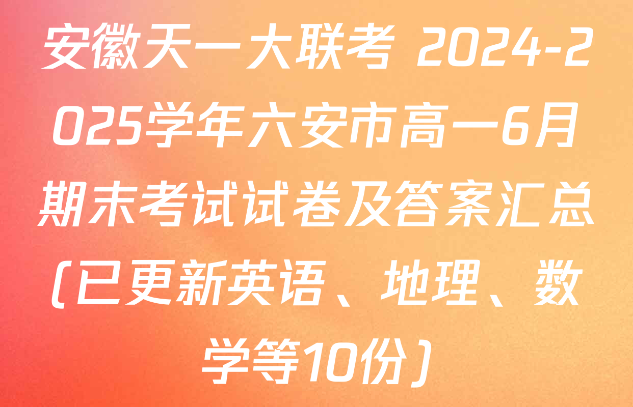 安徽天一大联考 2024-2025学年六安市高一6月期末考试试卷及答案汇总(已更新英语、地理、数学等10份)