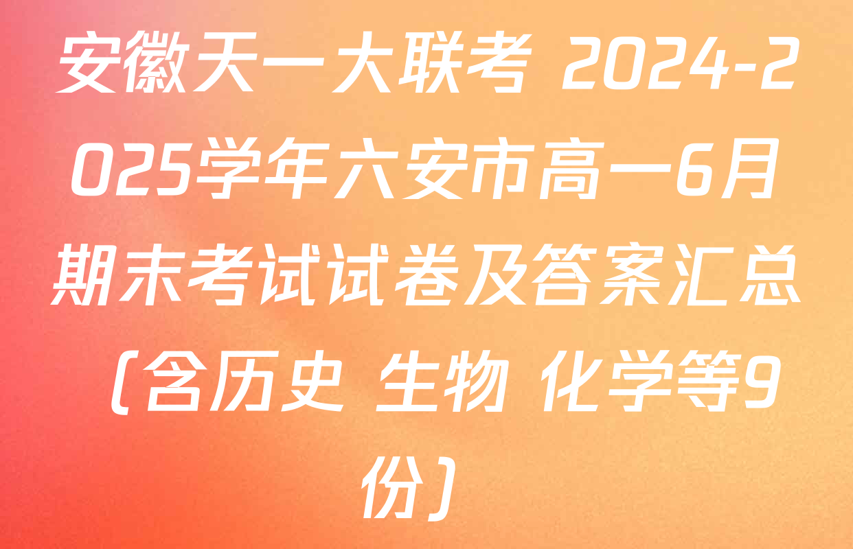 安徽天一大联考 2024-2025学年六安市高一6月期末考试试卷及答案汇总（含历史 生物 化学等9份）
