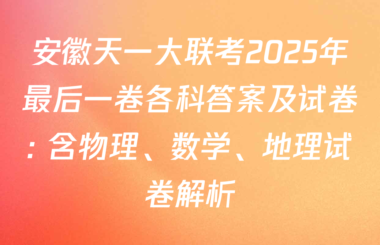 安徽天一大联考2025年最后一卷各科答案及试卷: 含物理、数学、地理试卷解析