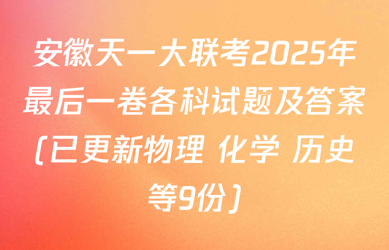 安徽天一大联考2025年最后一卷各科试题及答案(已更新物理 化学 历史等9份)