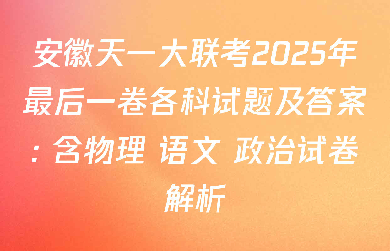 安徽天一大联考2025年最后一卷各科试题及答案: 含物理 语文 政治试卷解析