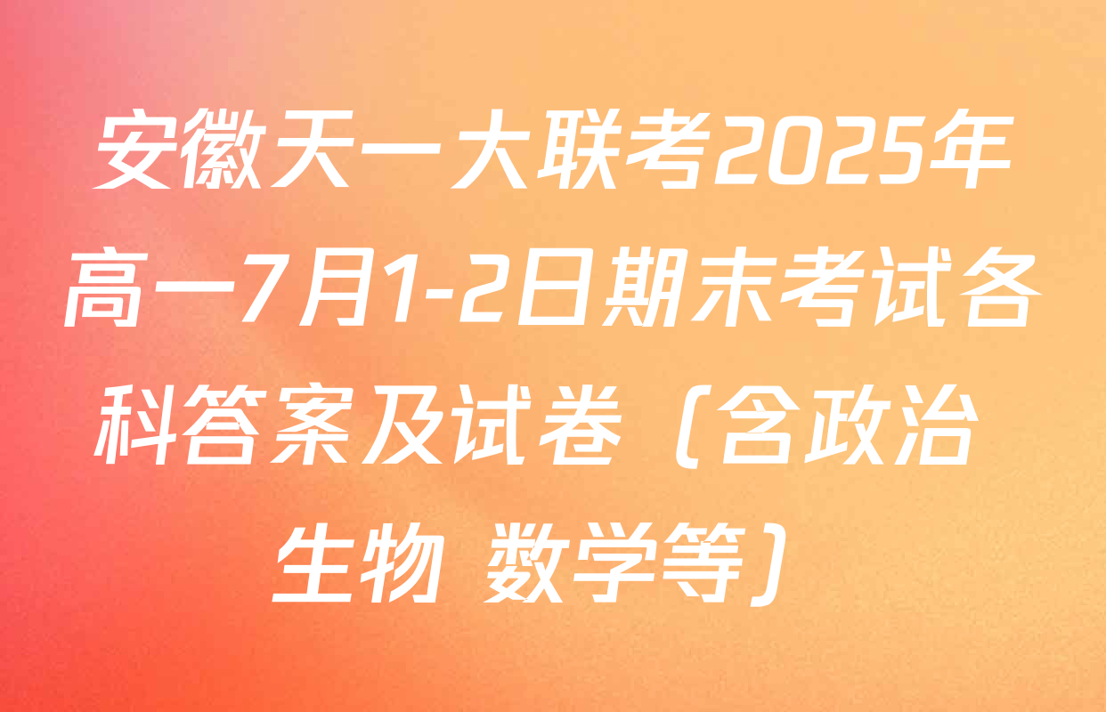 安徽天一大联考2025年高一7月1-2日期末考试各科答案及试卷（含政治 生物 数学等）