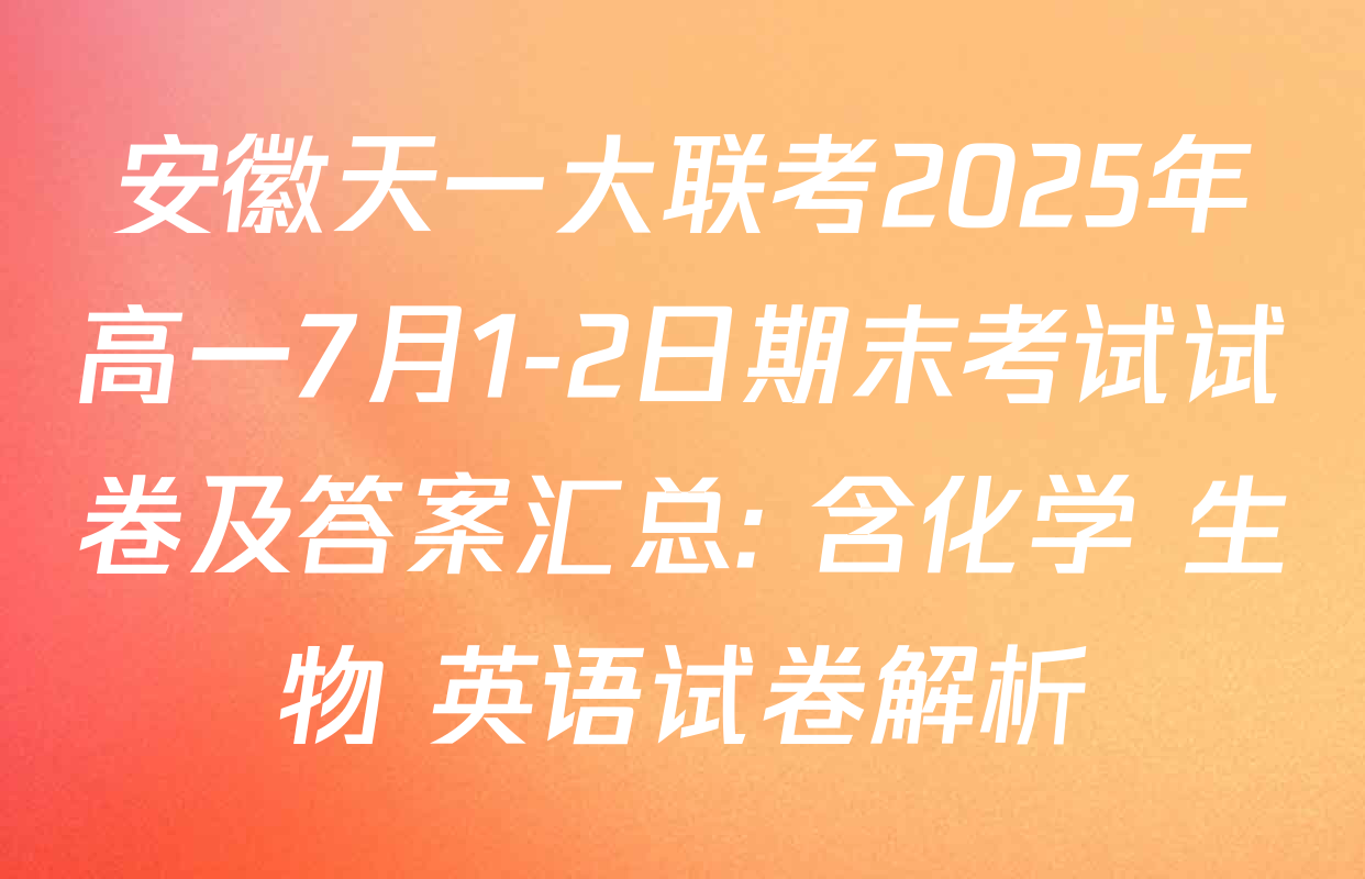 安徽天一大联考2025年高一7月1-2日期末考试试卷及答案汇总: 含化学 生物 英语试卷解析