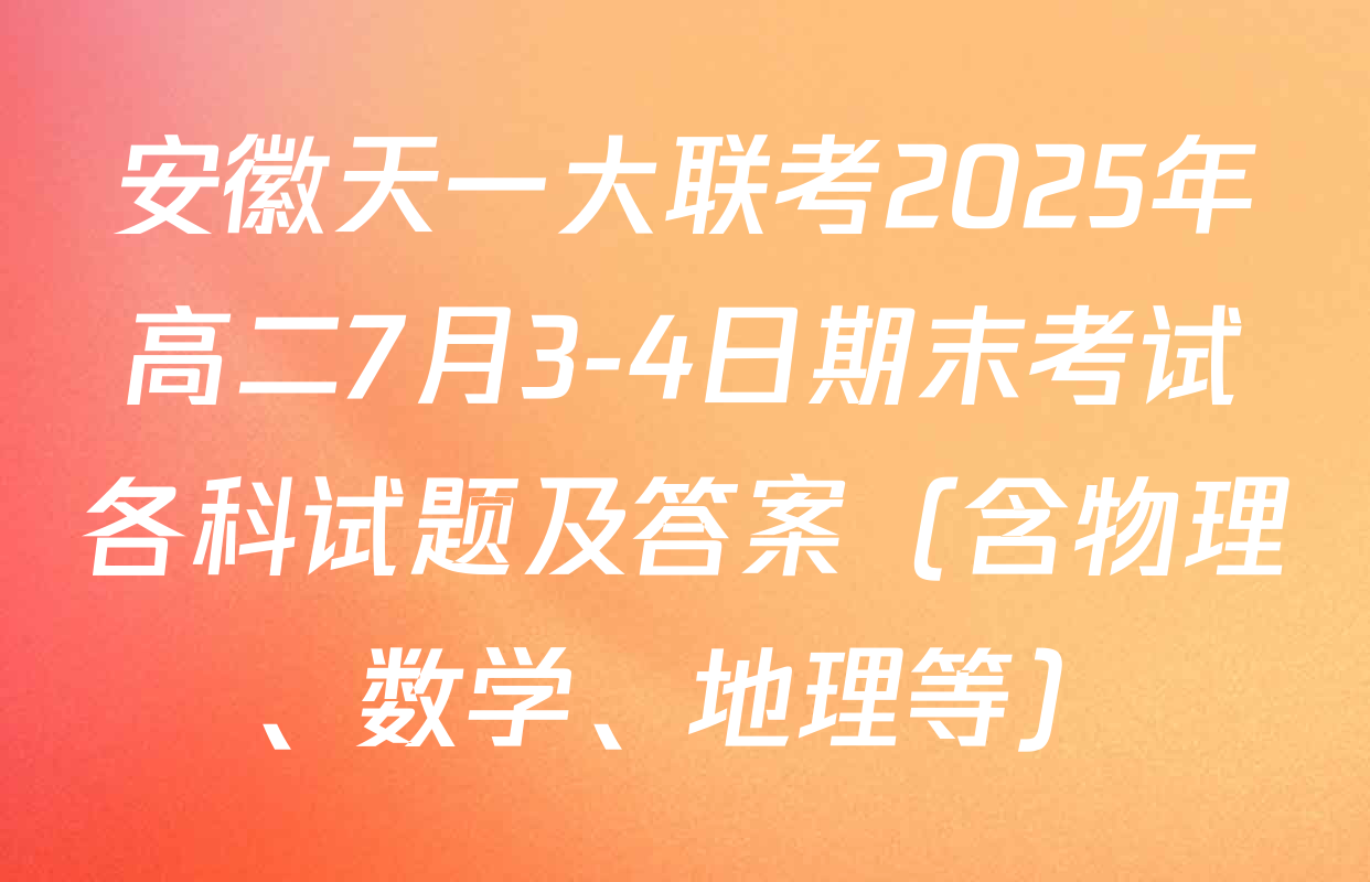 安徽天一大联考2025年高二7月3-4日期末考试各科试题及答案（含物理、数学、地理等）