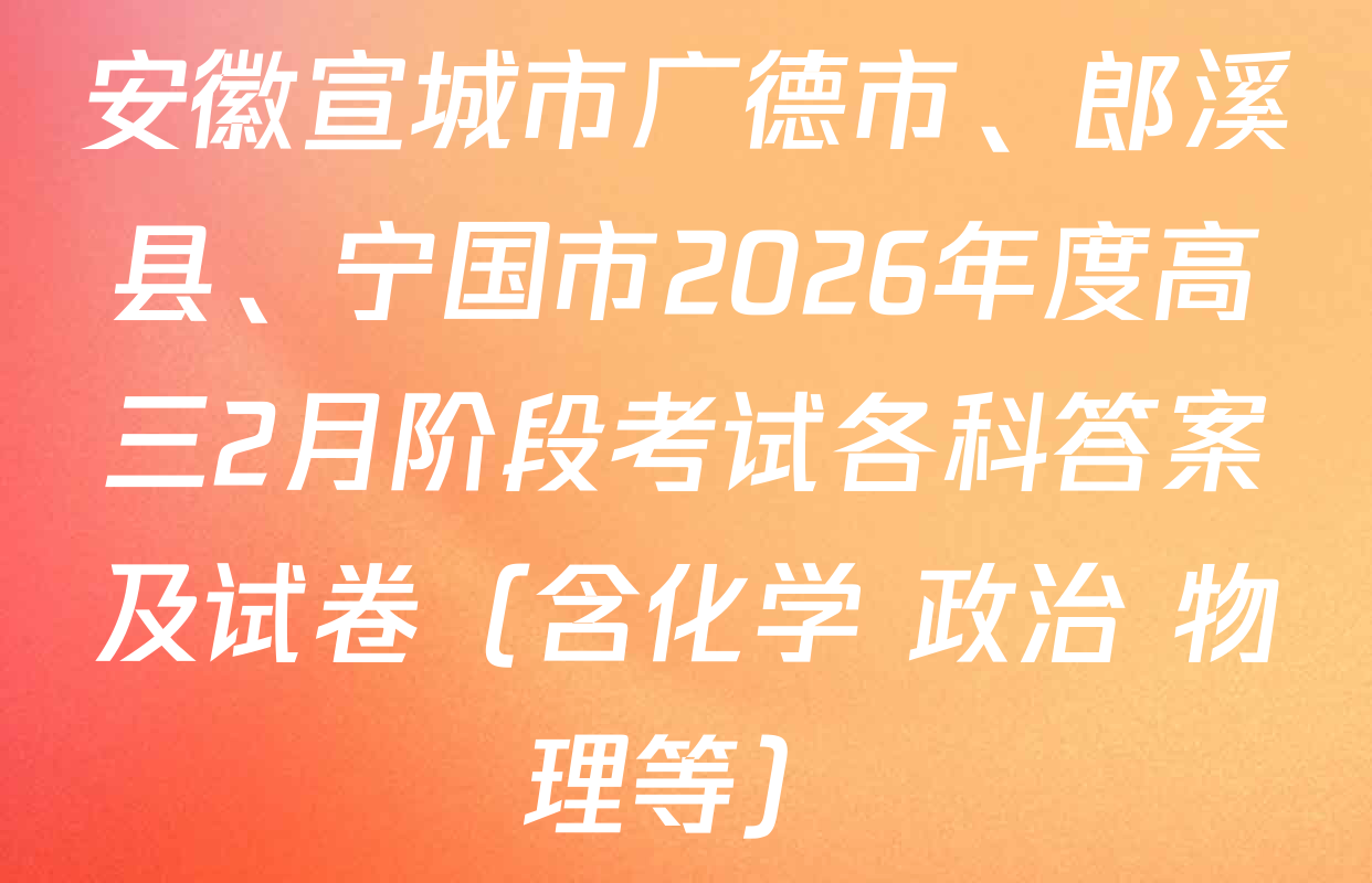 安徽宣城市广德市、郎溪县、宁国市2026年度高三2月阶段考试各科答案及试卷（含化学 政治 物理等）