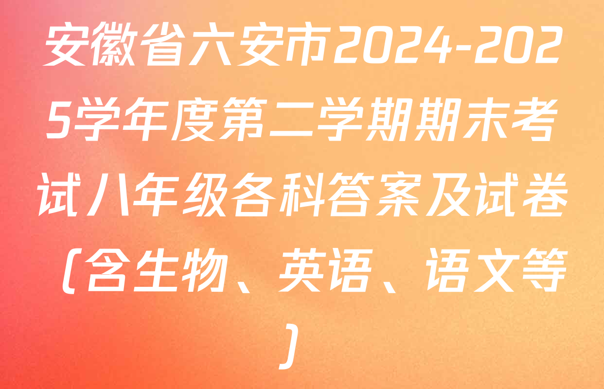 安徽省六安市2024-2025学年度第二学期期末考试八年级各科答案及试卷（含生物、英语、语文等）