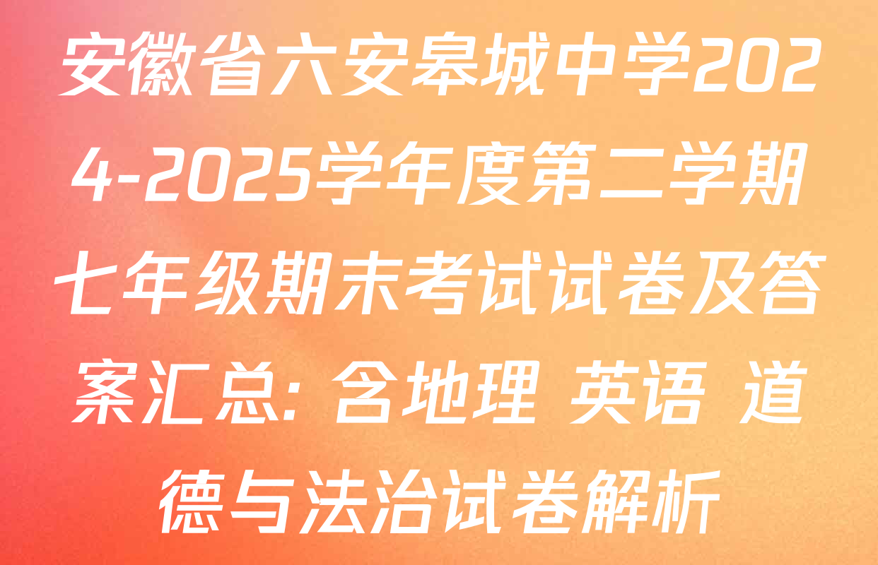 安徽省六安皋城中学2024-2025学年度第二学期七年级期末考试试卷及答案汇总: 含地理 英语 道德与法治试卷解析