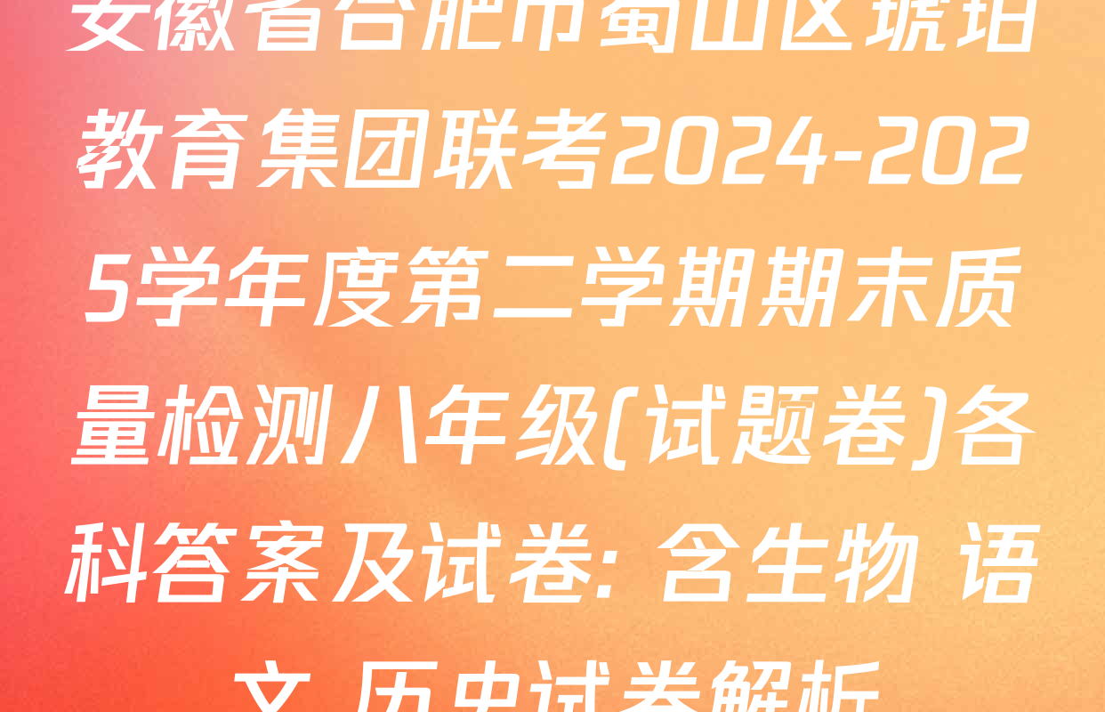 安徽省合肥市蜀山区琥珀教育集团联考2024-2025学年度第二学期期末质量检测八年级(试题卷)各科答案及试卷: 含生物 语文 历史试卷解析
