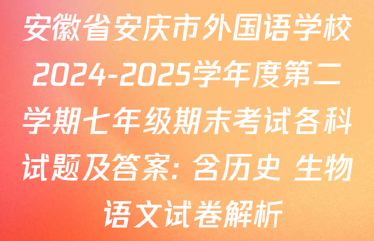安徽省安庆市外国语学校2024-2025学年度第二学期七年级期末考试各科试题及答案: 含历史 生物 语文试卷解析
