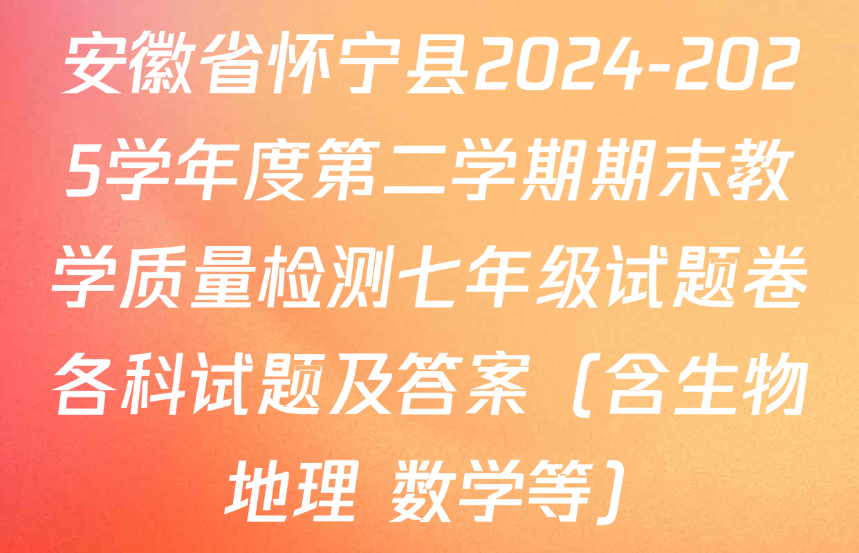 安徽省怀宁县2024-2025学年度第二学期期末教学质量检测七年级试题卷各科试题及答案（含生物 地理 数学等）