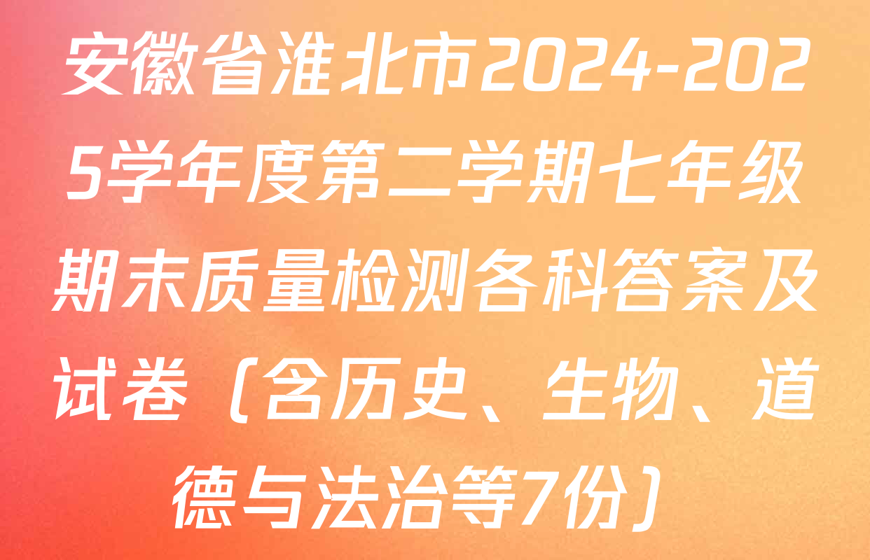 安徽省淮北市2024-2025学年度第二学期七年级期末质量检测各科答案及试卷（含历史、生物、道德与法治等7份）