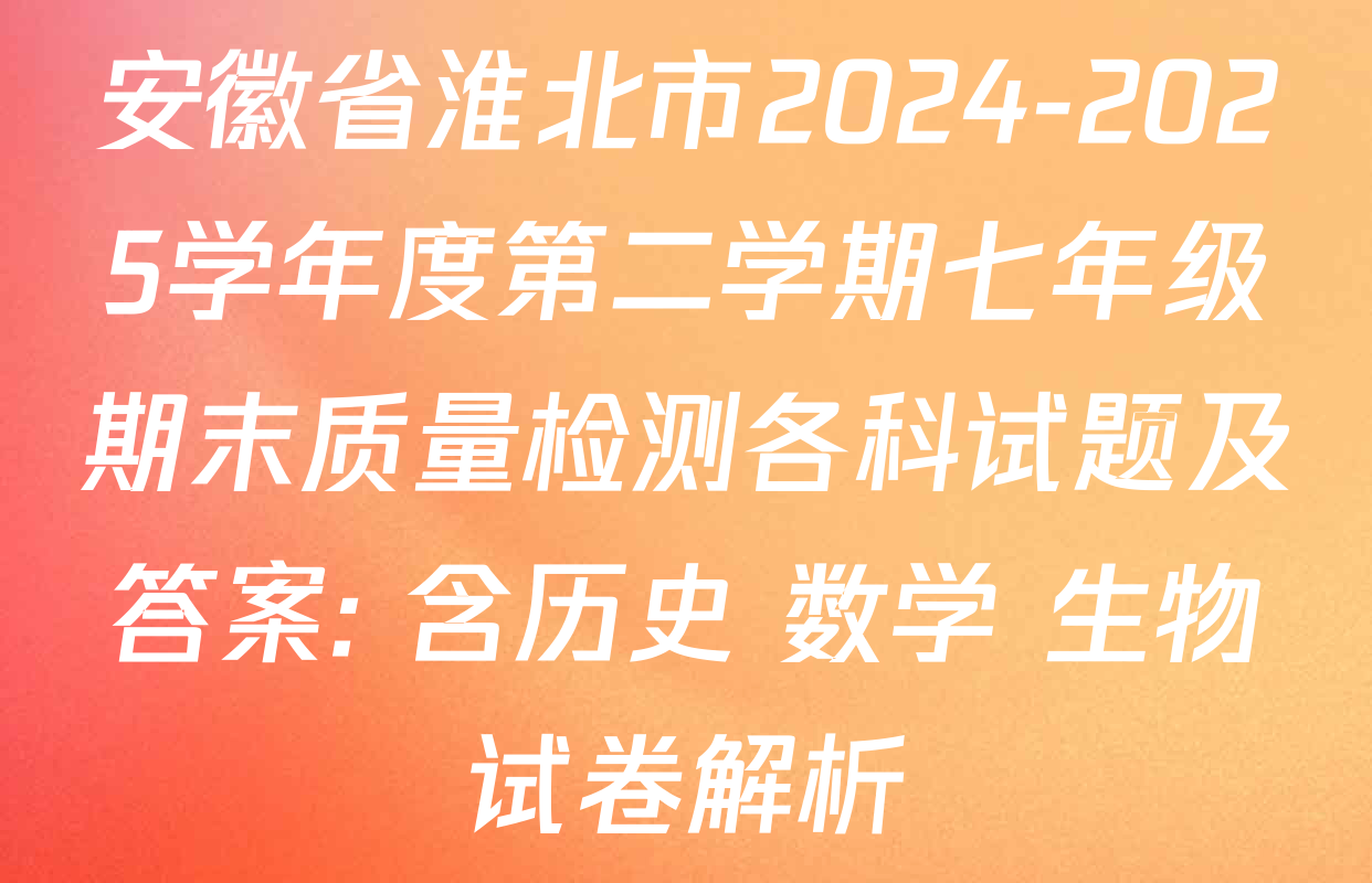 安徽省淮北市2024-2025学年度第二学期七年级期末质量检测各科试题及答案: 含历史 数学 生物试卷解析