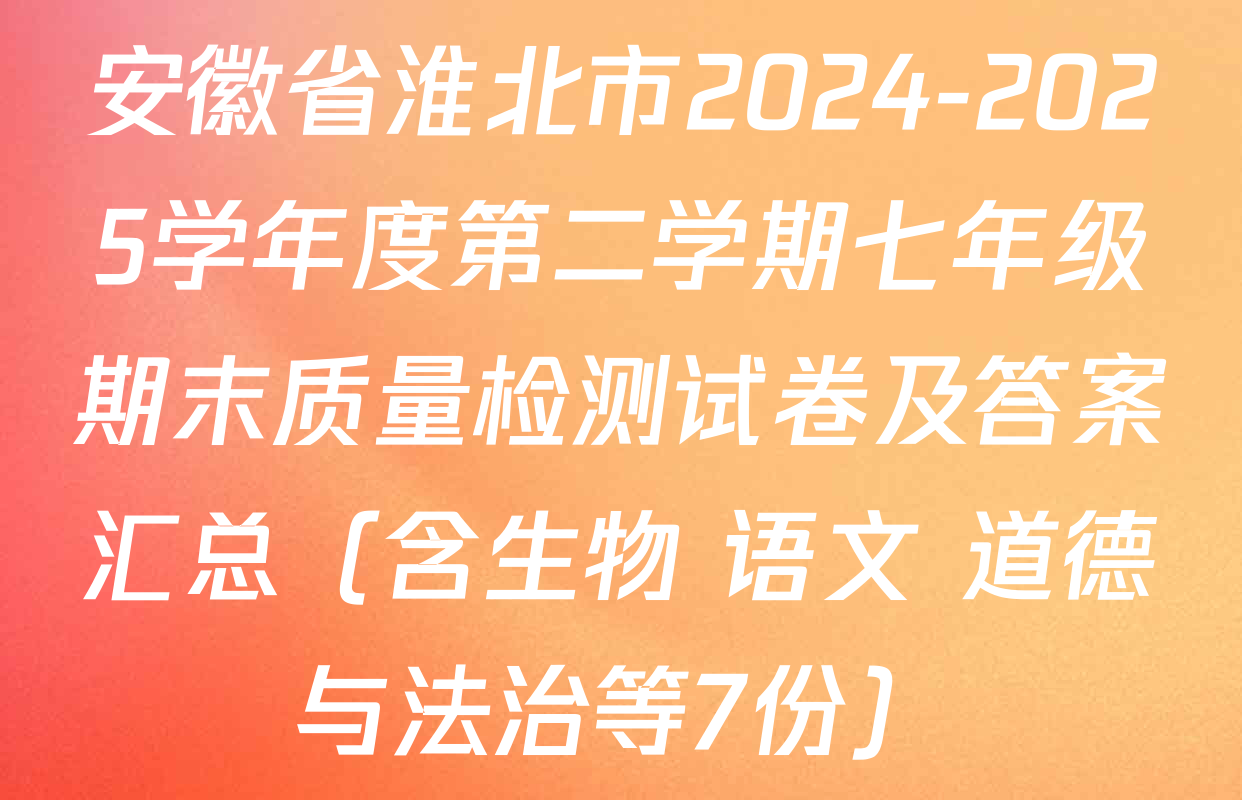 安徽省淮北市2024-2025学年度第二学期七年级期末质量检测试卷及答案汇总（含生物 语文 道德与法治等7份）