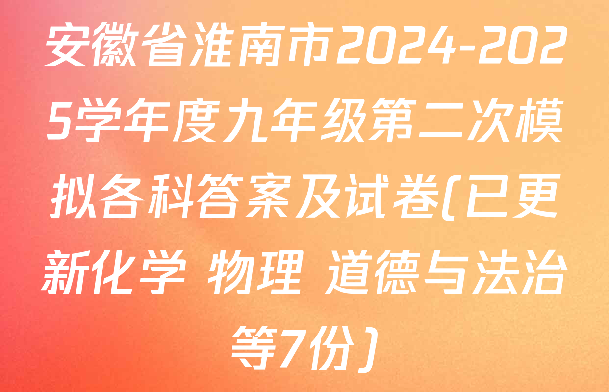 安徽省淮南市2024-2025学年度九年级第二次模拟各科答案及试卷(已更新化学 物理 道德与法治等7份)