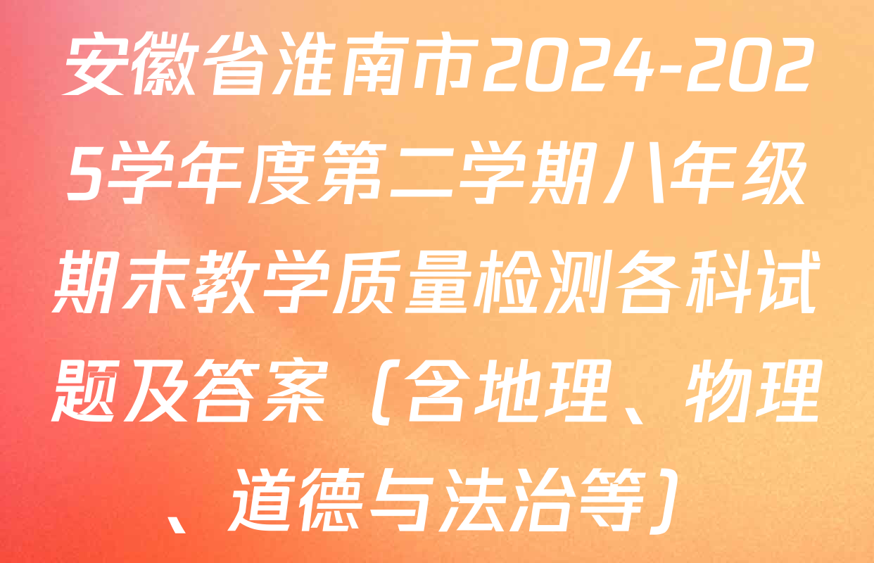 安徽省淮南市2024-2025学年度第二学期八年级期末教学质量检测各科试题及答案（含地理、物理、道德与法治等）