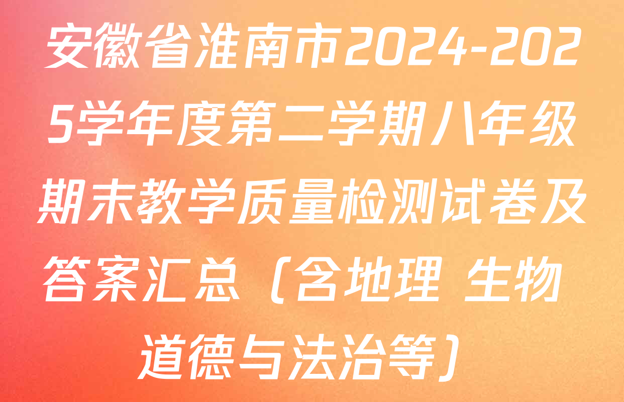 安徽省淮南市2024-2025学年度第二学期八年级期末教学质量检测试卷及答案汇总（含地理 生物 道德与法治等）