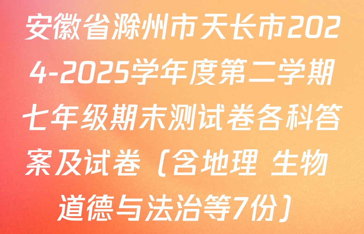 安徽省滁州市天长市2024-2025学年度第二学期七年级期末测试卷各科答案及试卷（含地理 生物 道德与法治等7份）
