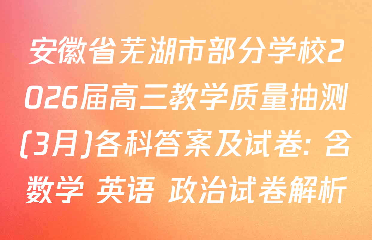 安徽省芜湖市部分学校2026届高三教学质量抽测(3月)各科答案及试卷: 含数学 英语 政治试卷解析