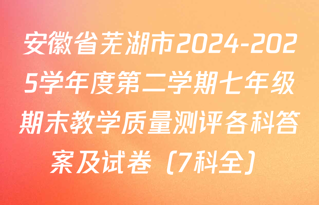 安徽省芜湖市2024-2025学年度第二学期七年级期末教学质量测评各科答案及试卷（7科全）