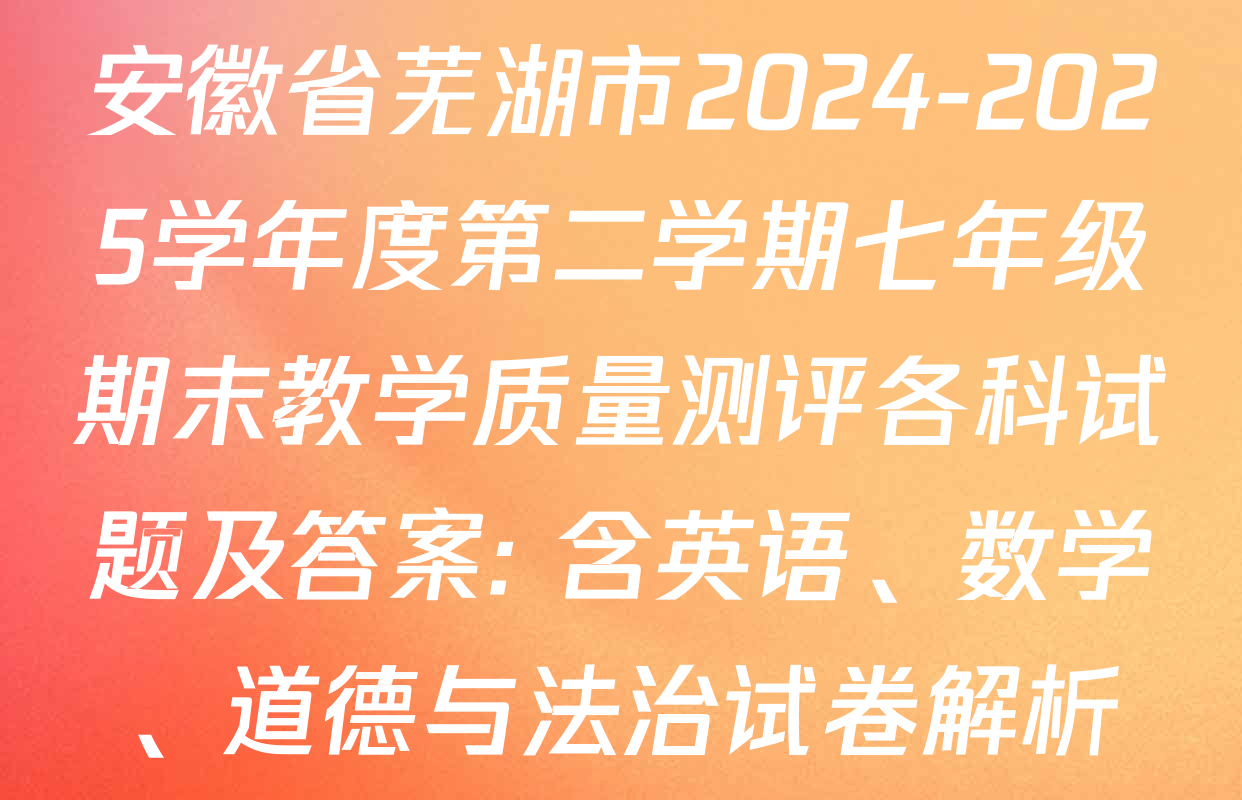 安徽省芜湖市2024-2025学年度第二学期七年级期末教学质量测评各科试题及答案: 含英语、数学、道德与法治试卷解析