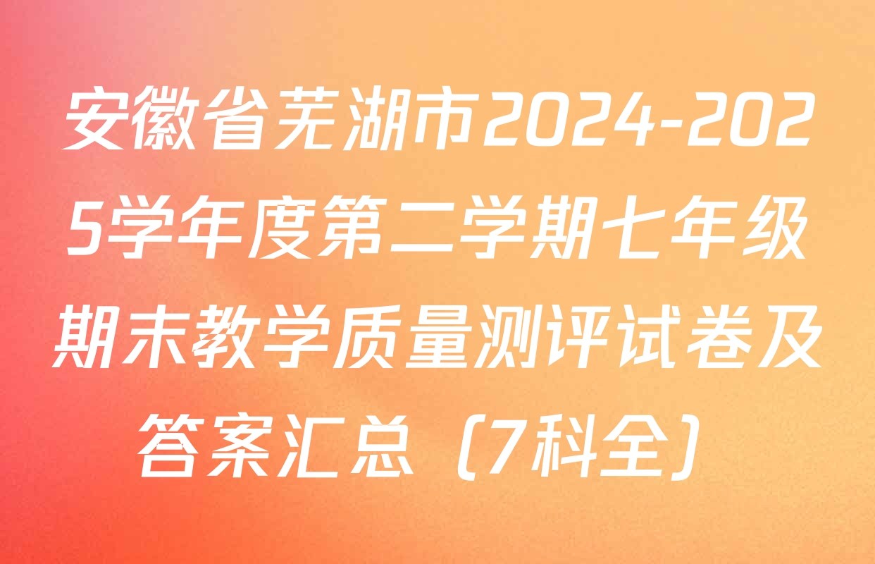 安徽省芜湖市2024-2025学年度第二学期七年级期末教学质量测评试卷及答案汇总（7科全）