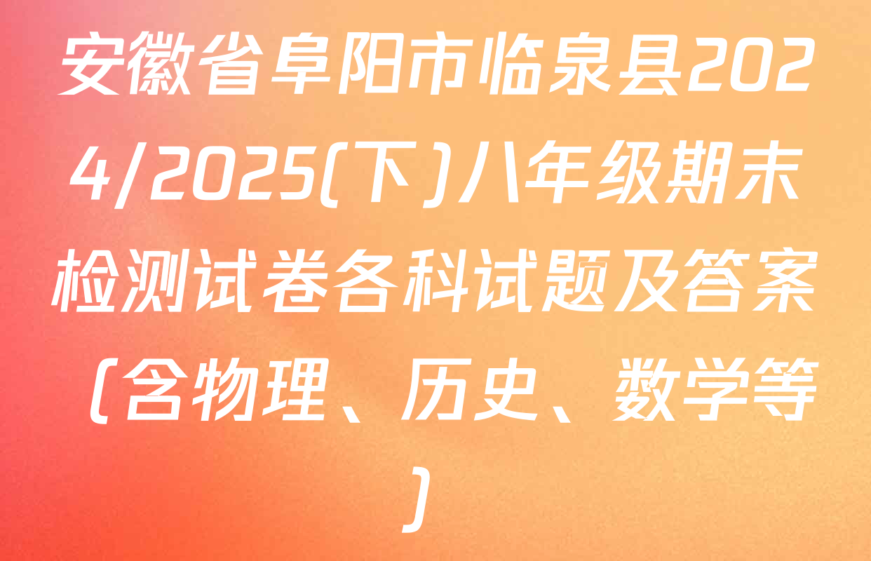 安徽省阜阳市临泉县2024/2025(下)八年级期末检测试卷各科试题及答案（含物理、历史、数学等）