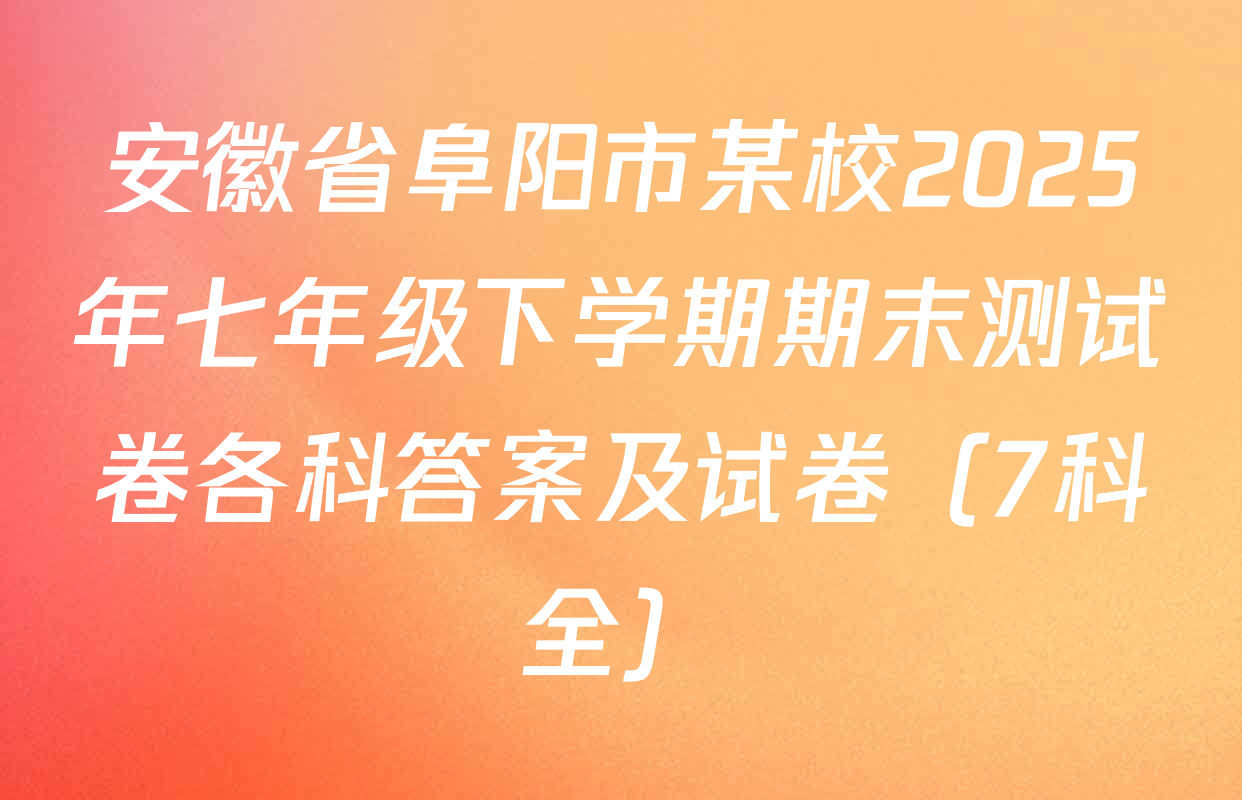 安徽省阜阳市某校2025年七年级下学期期末测试卷各科答案及试卷（7科全）
