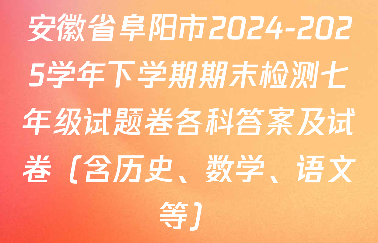 安徽省阜阳市2024-2025学年下学期期末检测七年级试题卷各科答案及试卷（含历史、数学、语文等）