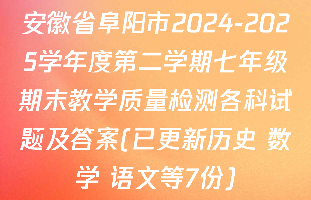 安徽省阜阳市2024-2025学年度第二学期七年级期末教学质量检测各科试题及答案(已更新历史 数学 语文等7份)