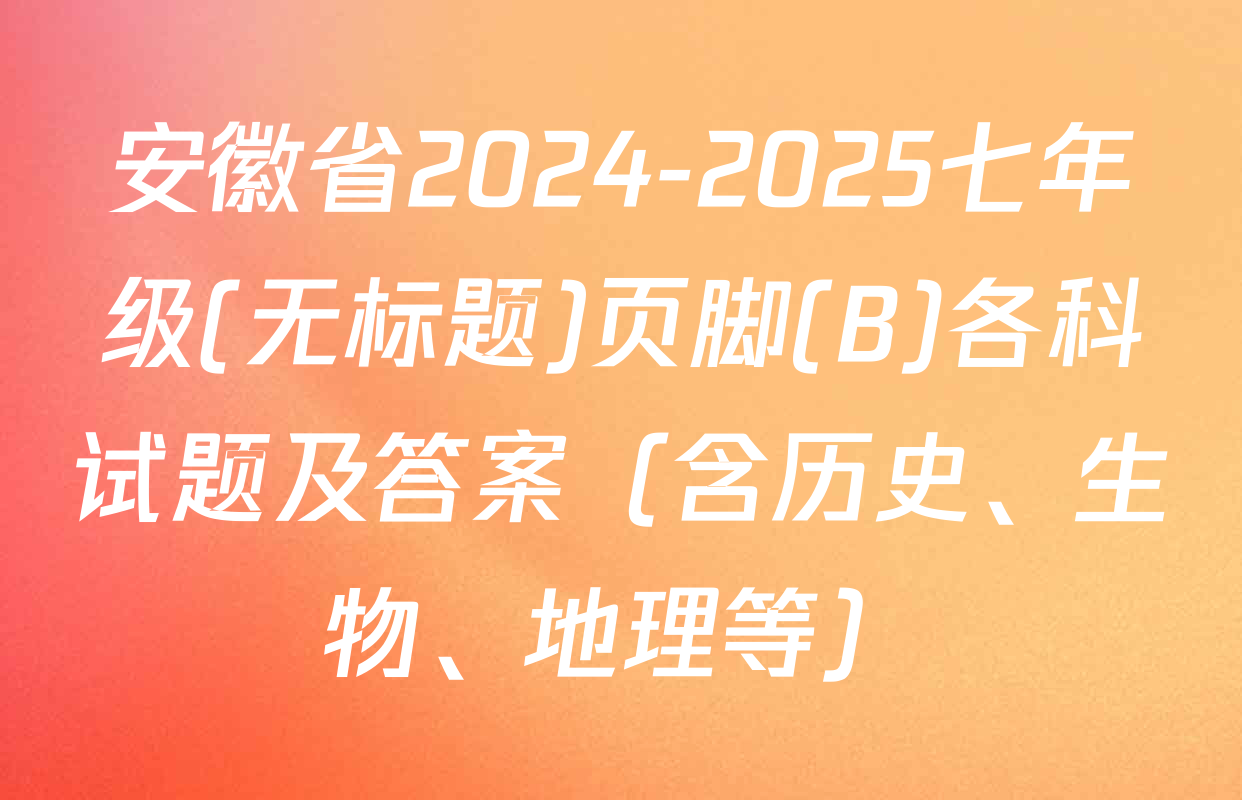 安徽省2024-2025七年级(无标题)页脚(B)各科试题及答案（含历史、生物、地理等）