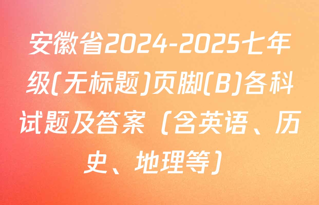 安徽省2024-2025七年级(无标题)页脚(B)各科试题及答案（含英语、历史、地理等）