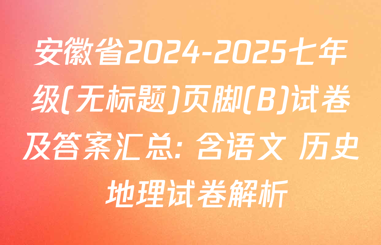 安徽省2024-2025七年级(无标题)页脚(B)试卷及答案汇总: 含语文 历史 地理试卷解析