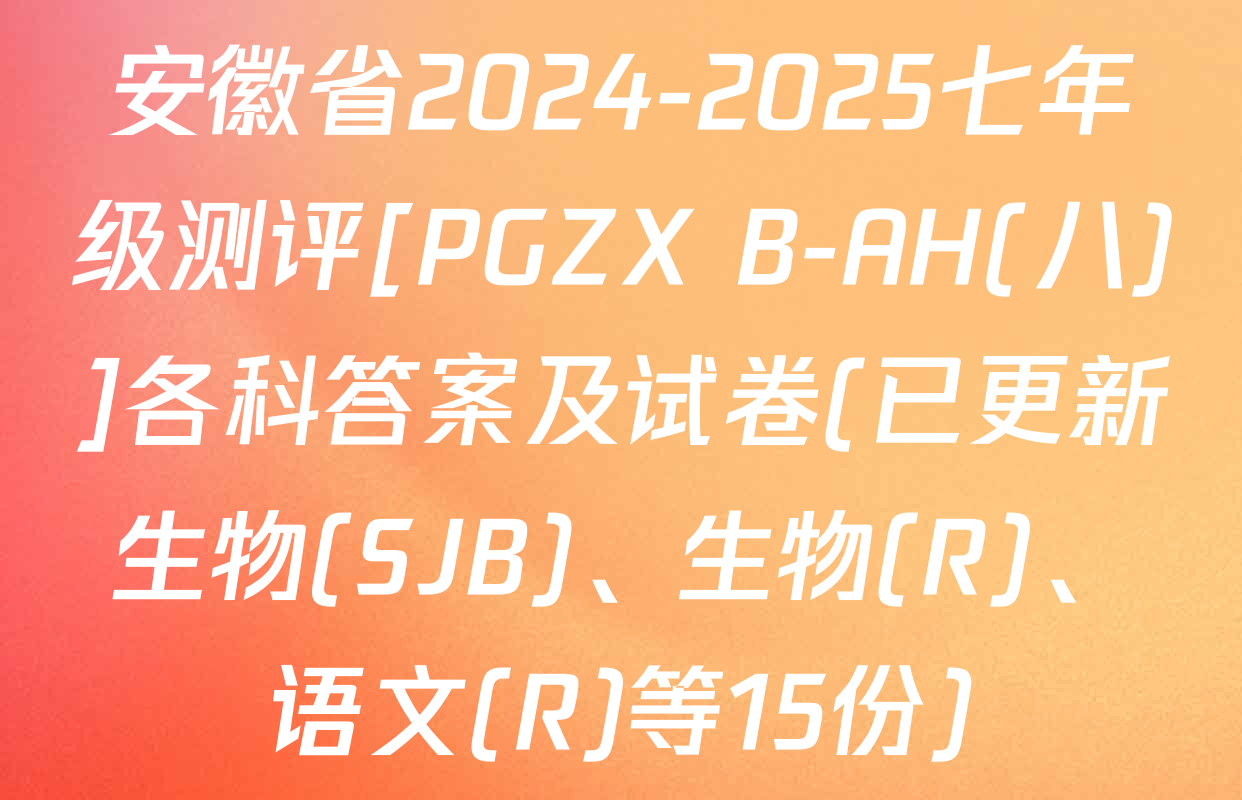 安徽省2024-2025七年级测评[PGZX B-AH(八)]各科答案及试卷(已更新生物(SJB)、生物(R)、语文(R)等15份)