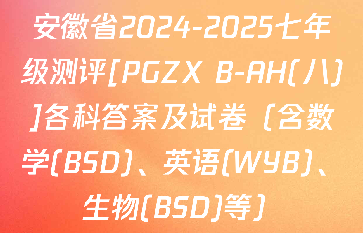 安徽省2024-2025七年级测评[PGZX B-AH(八)]各科答案及试卷（含数学(BSD)、英语(WYB)、生物(BSD)等）