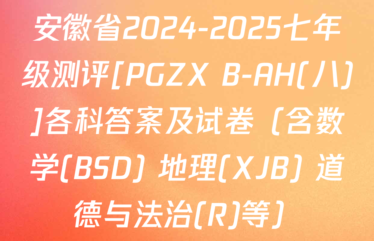 安徽省2024-2025七年级测评[PGZX B-AH(八)]各科答案及试卷（含数学(BSD) 地理(XJB) 道德与法治(R)等）