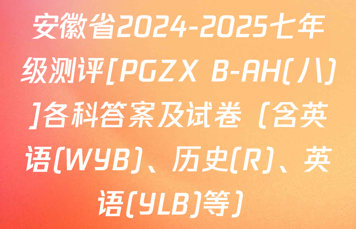 安徽省2024-2025七年级测评[PGZX B-AH(八)]各科答案及试卷（含英语(WYB)、历史(R)、英语(YLB)等）