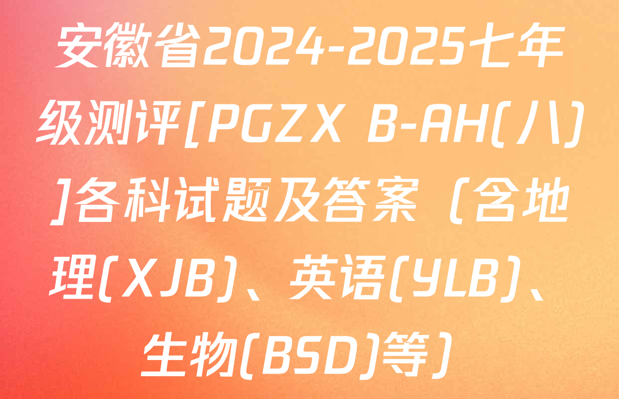 安徽省2024-2025七年级测评[PGZX B-AH(八)]各科试题及答案（含地理(XJB)、英语(YLB)、生物(BSD)等）