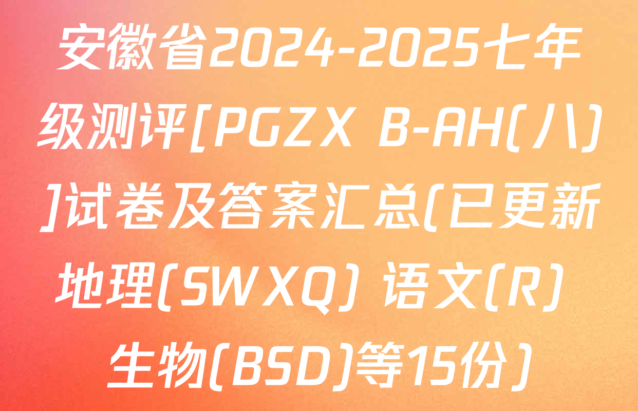 安徽省2024-2025七年级测评[PGZX B-AH(八)]试卷及答案汇总(已更新地理(SWXQ) 语文(R) 生物(BSD)等15份)